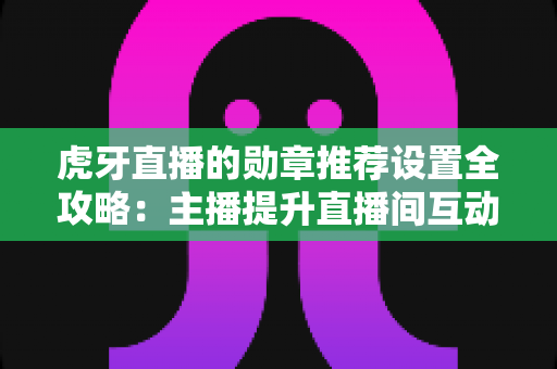 虎牙直播的勋章推荐设置全攻略：主播提升直播间互动与粉丝黏性的必备指南