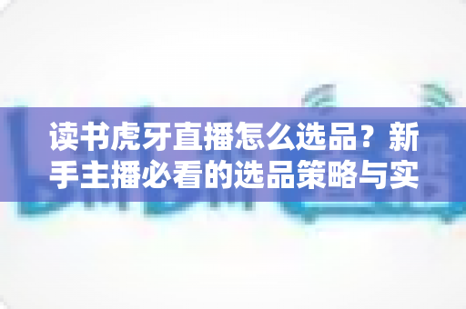 读书虎牙直播怎么选品？新手主播必看的选品策略与实战指南