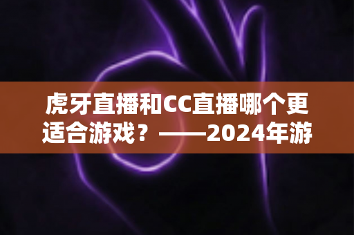 虎牙直播和CC直播哪个更适合游戏?——2024年游戏直播平台深度对比与选择指南 虎牙直播和CC直播哪个更适合游戏?——2024年游戏直播平台深度对比与选择指南