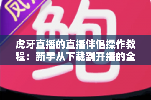 虎牙直播的直播伴侣操作教程：新手从下载到开播的全方位实战指南