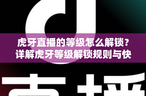 虎牙直播的等级怎么解锁？详解虎牙等级解锁规则与快速升级全攻略