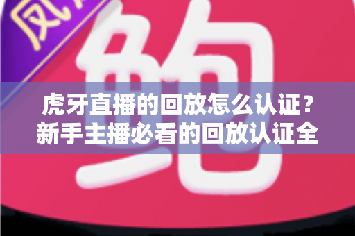 虎牙直播的回放怎么认证？新手主播必看的回放认证全流程实操指南