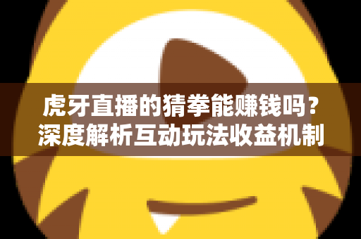 虎牙直播的猜拳能赚钱吗？深度解析互动玩法收益机制与避坑指南