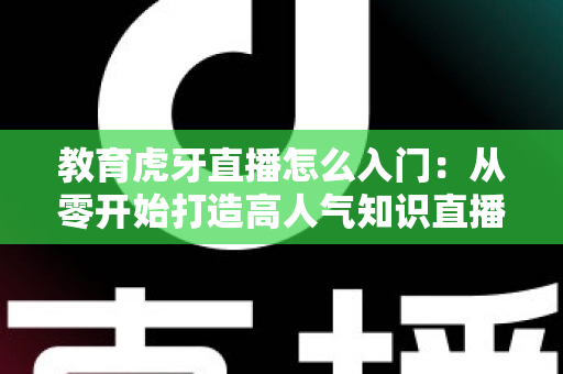 教育虎牙直播怎么入门：从零开始打造高人气知识直播间的完整攻略