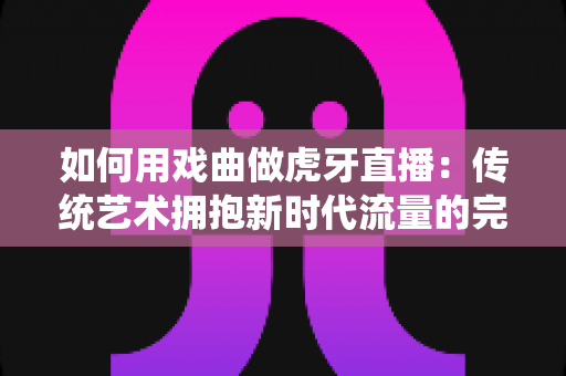 如何用戏曲做虎牙直播：传统艺术拥抱新时代流量的完整实战指南