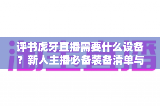 评书虎牙直播需要什么设备?新人主播必备装备清单与开播指南全解析 评书虎牙直播需要什么设备?新人主播必备装备清单与开播指南全解析