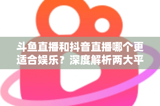 斗鱼直播和抖音直播哪个更适合娱乐?深度解析两大平台的娱乐体验差异 斗鱼直播和抖音直播哪个更适合娱乐?深度解析两大平台的娱乐体验差异