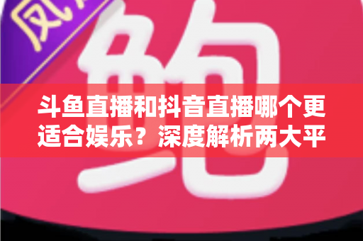 斗鱼直播和抖音直播哪个更适合娱乐？深度解析两大平台的娱乐体验差异