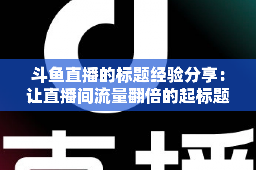 斗鱼直播的标题经验分享：让直播间流量翻倍的起标题实战指南