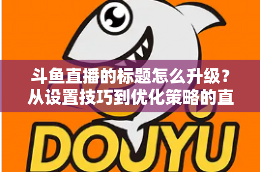 斗鱼直播的标题怎么升级？从设置技巧到优化策略的直播间人气提升全攻略