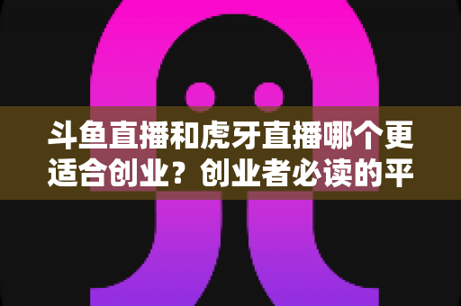斗鱼直播和虎牙直播哪个更适合创业?创业者必读的平台选择深度分析 斗鱼直播和虎牙直播哪个更适合创业?创业者必读的平台选择深度分析