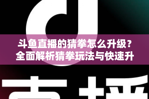 斗鱼直播的猜拳怎么升级？全面解析猜拳玩法与快速升级实用攻略