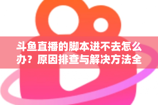 斗鱼直播的脚本进不去怎么办？原因排查与解决方法全攻略