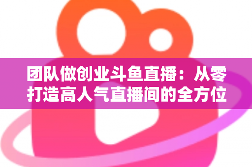 团队做创业斗鱼直播：从零打造高人气直播间的全方位实战指南