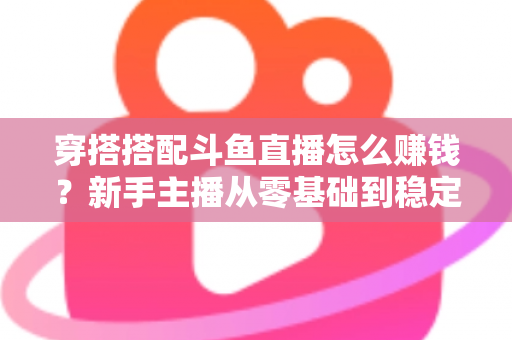 穿搭搭配斗鱼直播怎么赚钱？新手主播从零基础到稳定变现的完整指南