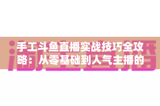 手工斗鱼直播实战技巧全攻略：从零基础到人气主播的完整实战指南
