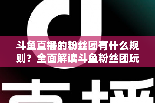 斗鱼直播的粉丝团有什么规则?全面解读斗鱼粉丝团玩法、等级与注意事项 斗鱼直播的粉丝团有什么规则?全面解读斗鱼粉丝团玩法、等级与注意事项