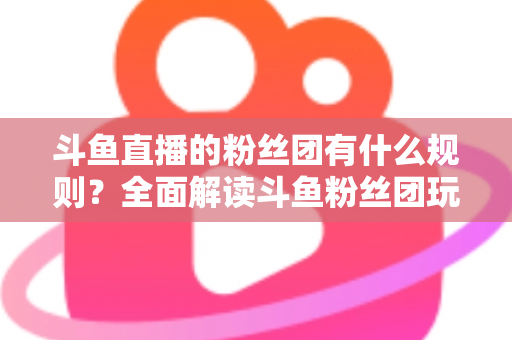 斗鱼直播的粉丝团有什么规则?全面解读斗鱼粉丝团玩法、等级与注意事项 斗鱼直播的粉丝团有什么规则?全面解读斗鱼粉丝团玩法、等级与注意事项
