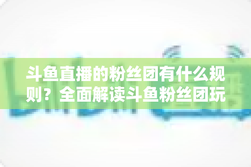 斗鱼直播的粉丝团有什么规则?全面解读斗鱼粉丝团玩法、等级与注意事项 斗鱼直播的粉丝团有什么规则?全面解读斗鱼粉丝团玩法、等级与注意事项