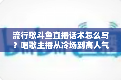流行歌斗鱼直播话术怎么写?唱歌主播从冷场到高人气的全流程话术撰写指南 流行歌斗鱼直播话术怎么写?唱歌主播从冷场到高人气的全流程话术撰写指南