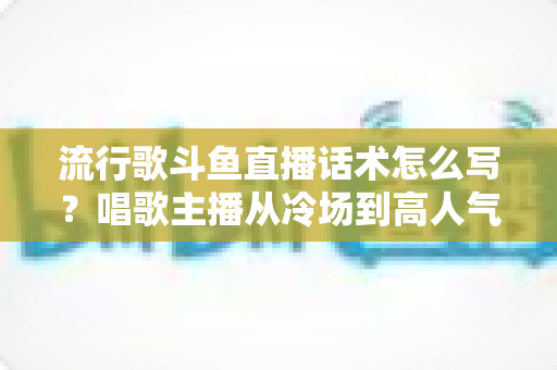 流行歌斗鱼直播话术怎么写?唱歌主播从冷场到高人气的全流程话术撰写指南 流行歌斗鱼直播话术怎么写?唱歌主播从冷场到高人气的全流程话术撰写指南