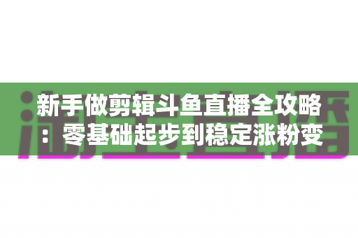 新手做剪辑斗鱼直播全攻略:零基础起步到稳定涨粉变现的实战指南 新手做剪辑斗鱼直播全攻略:零基础起步到稳定涨粉变现的实战指南