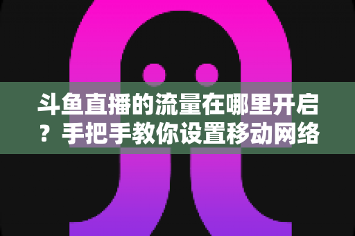 斗鱼直播的流量在哪里开启？手把手教你设置移动网络播放与实用省流攻略
