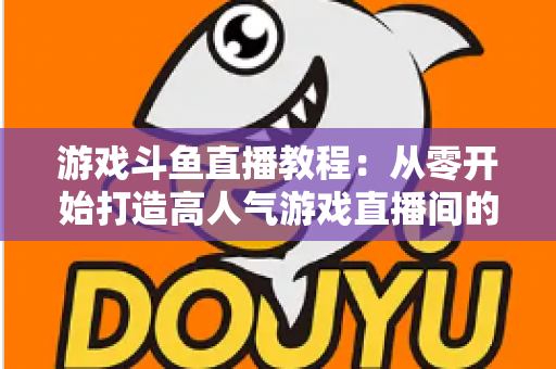 游戏斗鱼直播教程:从零开始打造高人气游戏直播间的完整实战指南 游戏斗鱼直播教程:从零开始打造高人气游戏直播间的完整实战指南