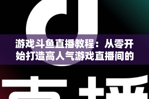 游戏斗鱼直播教程:从零开始打造高人气游戏直播间的完整实战指南 游戏斗鱼直播教程:从零开始打造高人气游戏直播间的完整实战指南