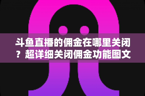 斗鱼直播的佣金在哪里关闭?超详细关闭佣金功能图文教程与常见问题全解析 斗鱼直播的佣金在哪里关闭?超详细关闭佣金功能图文教程与常见问题全解析