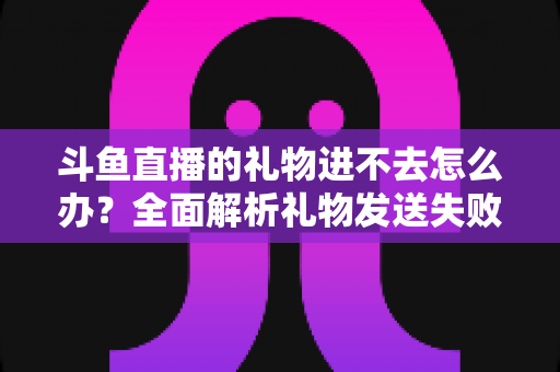 斗鱼直播的礼物进不去怎么办?全面解析礼物发送失败的原因与解决方法 斗鱼直播的礼物进不去怎么办?全面解析礼物发送失败的原因与解决方法