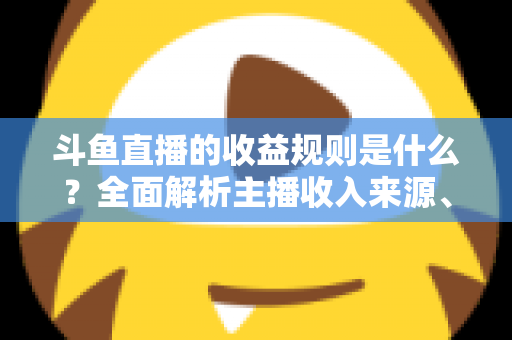 斗鱼直播的收益规则是什么？全面解析主播收入来源、分成比例与提现流程