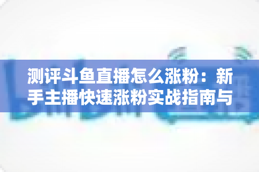 测评斗鱼直播怎么涨粉：新手主播快速涨粉实战指南与深度测评全解析