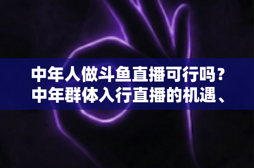 中年人做斗鱼直播可行吗？中年群体入行直播的机遇、挑战与实操指南全解析