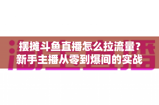摆摊斗鱼直播怎么拉流量?新手主播从零到爆间的实战引流全攻略 摆摊斗鱼直播怎么拉流量?新手主播从零到爆间的实战引流全攻略