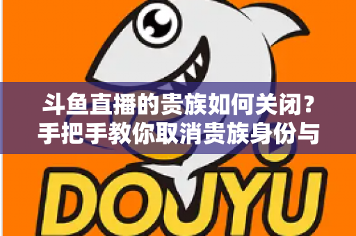 斗鱼直播的贵族如何关闭？手把手教你取消贵族身份与自动续费的完整指南
