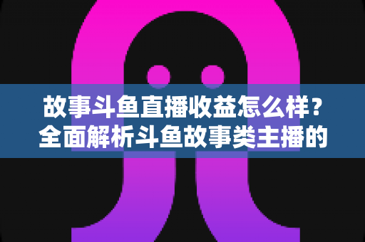 故事斗鱼直播收益怎么样？全面解析斗鱼故事类主播的收益来源、收入水平与赚钱潜力