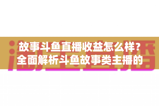 故事斗鱼直播收益怎么样？全面解析斗鱼故事类主播的收益来源、收入水平与赚钱潜力
