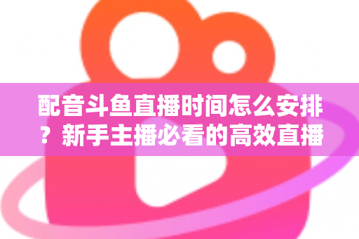 配音斗鱼直播时间怎么安排?新手主播必看的高效直播时间规划全攻略 配音斗鱼直播时间怎么安排?新手主播必看的高效直播时间规划全攻略