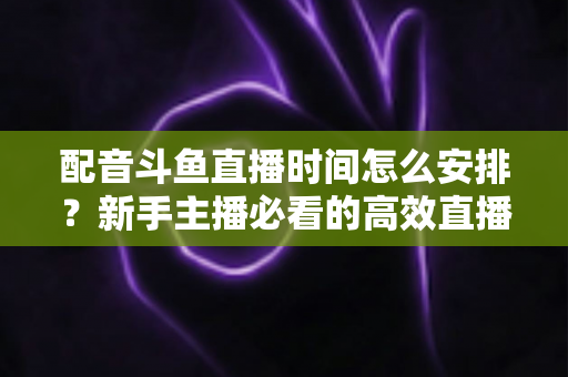 配音斗鱼直播时间怎么安排?新手主播必看的高效直播时间规划全攻略 配音斗鱼直播时间怎么安排?新手主播必看的高效直播时间规划全攻略