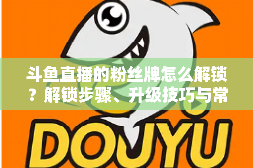 斗鱼直播的粉丝牌怎么解锁？解锁步骤、升级技巧与常见问题全解析
