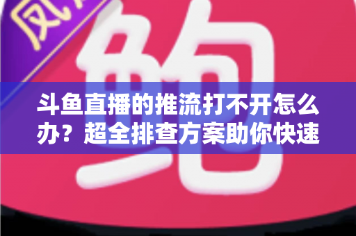 斗鱼直播的推流打不开怎么办?超全排查方案助你快速恢复开播 斗鱼直播的推流打不开怎么办?超全排查方案助你快速恢复开播