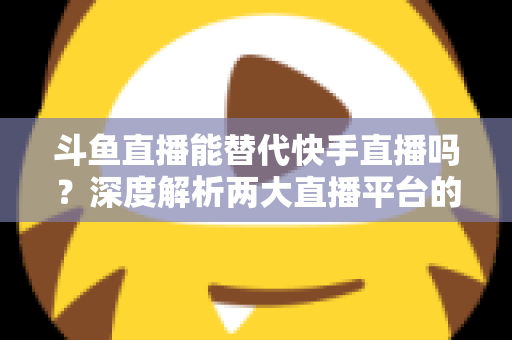 斗鱼直播能替代快手直播吗？深度解析两大直播平台的竞争格局与未来走向