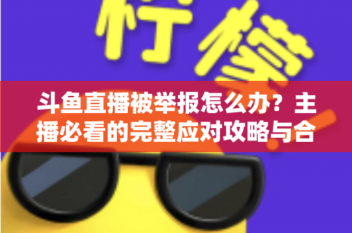 斗鱼直播被举报怎么办？主播必看的完整应对攻略与合规指南
