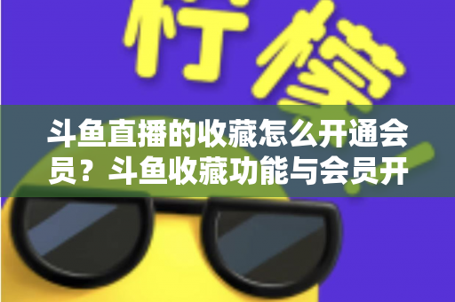 斗鱼直播的收藏怎么开通会员？斗鱼收藏功能与会员开通全流程详解指南