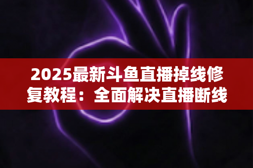 2025最新斗鱼直播掉线修复教程：全面解决直播断线、卡顿与黑屏问题的完整指南