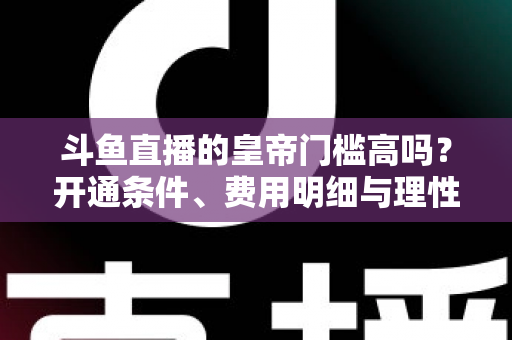 斗鱼直播的皇帝门槛高吗？开通条件、费用明细与理性消费全解析
