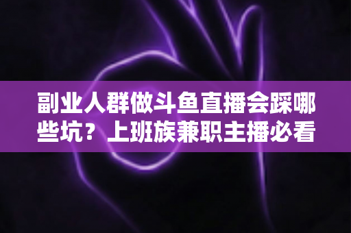 副业人群做斗鱼直播会踩哪些坑？上班族兼职主播必看的深度避坑指南