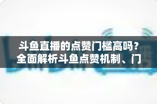 斗鱼直播的点赞门槛高吗?全面解析斗鱼点赞机制、门槛要求与提升技巧的实用指南 斗鱼直播的点赞门槛高吗?全面解析斗鱼点赞机制、门槛要求与提升技巧的实用指南