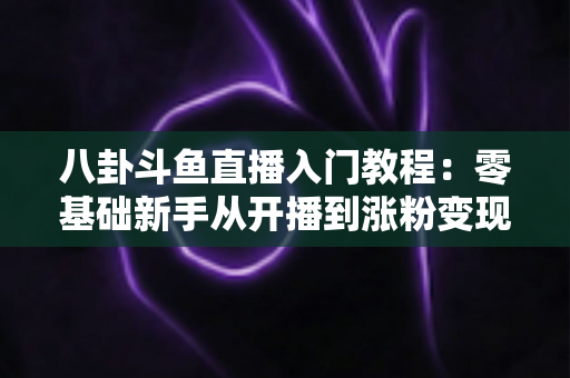 八卦斗鱼直播入门教程：零基础新手从开播到涨粉变现的完整实战指南